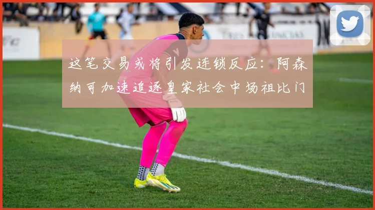 这笔交易或将引发连锁反应:阿森纳可加速追逐皇家社会中场祖比门迪