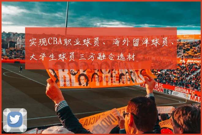 实现CBA职业球员、海外留洋球员、大学生球员三方融合选材