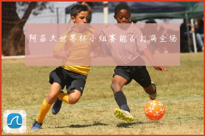 阿菲夫世界杯小组赛能否打满全场