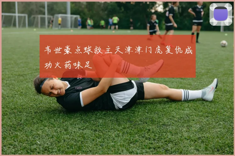 韦世豪点球救主天津津门虎复仇成功火药味足