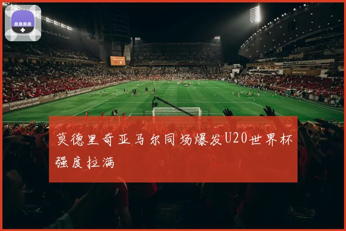 莫德里奇亚马尔同场爆发U20世界杯强度拉满