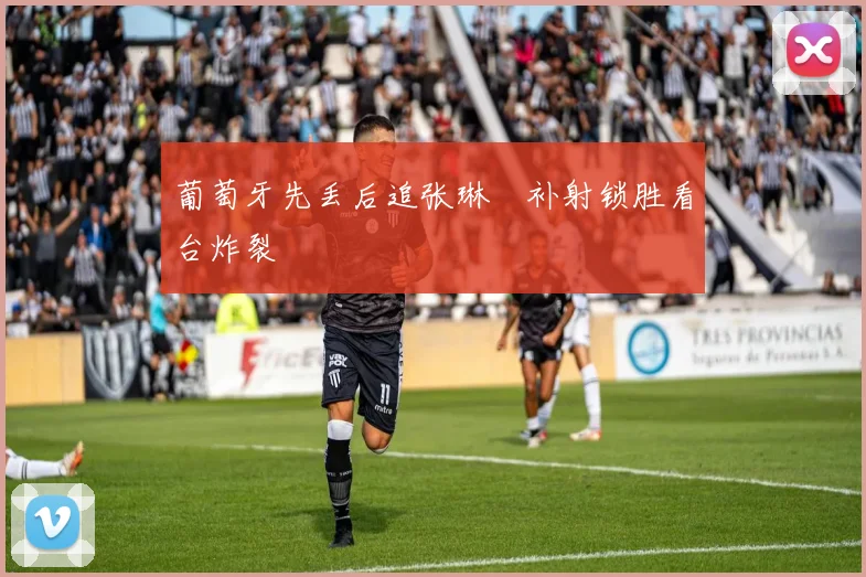 葡萄牙先丢后追张琳芃补射锁胜看台炸裂