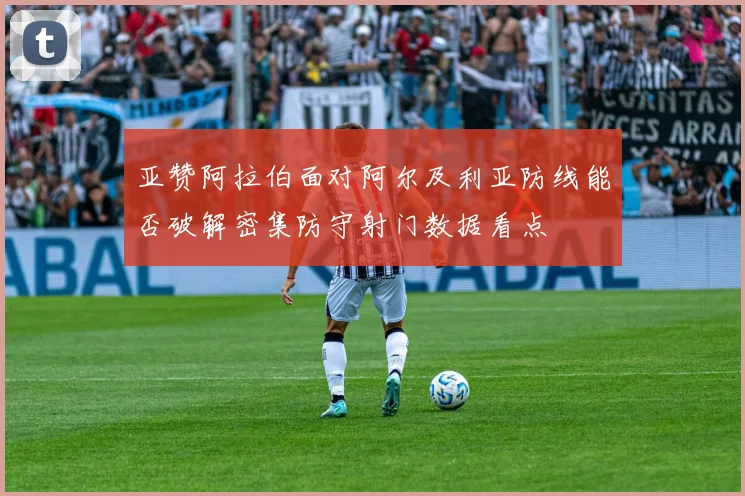 亚赞阿拉伯面对阿尔及利亚防线能否破解密集防守射门数据看点