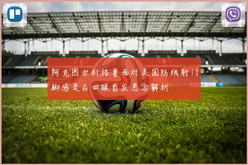 阿克图尔科格鲁面对美国防线射门脚感是否回暖首发悬念解析