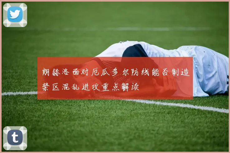 朗赫洛面对厄瓜多尔防线能否制造禁区混乱进攻重点解读