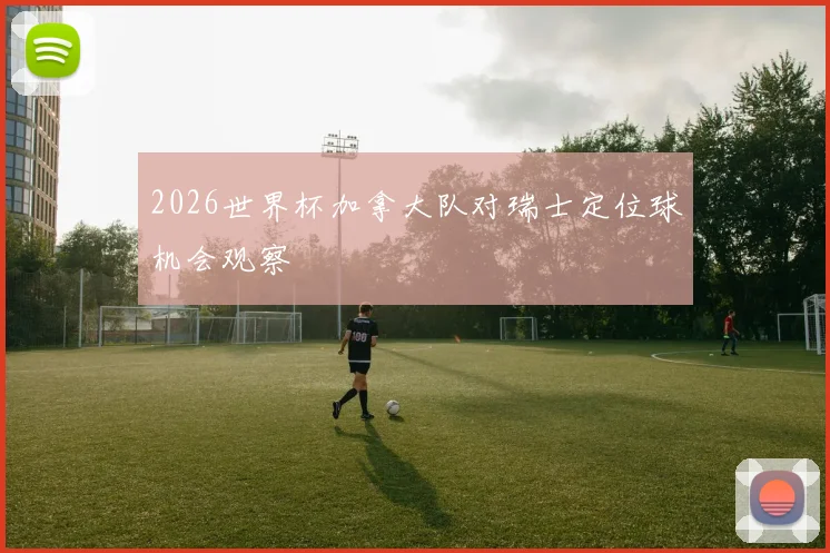 2026世界杯加拿大队对瑞士定位球机会观察