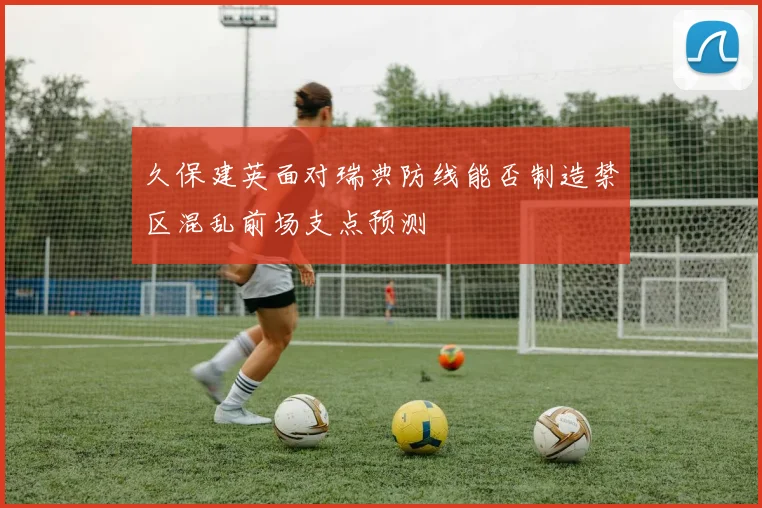 久保建英面对瑞典防线能否制造禁区混乱前场支点预测