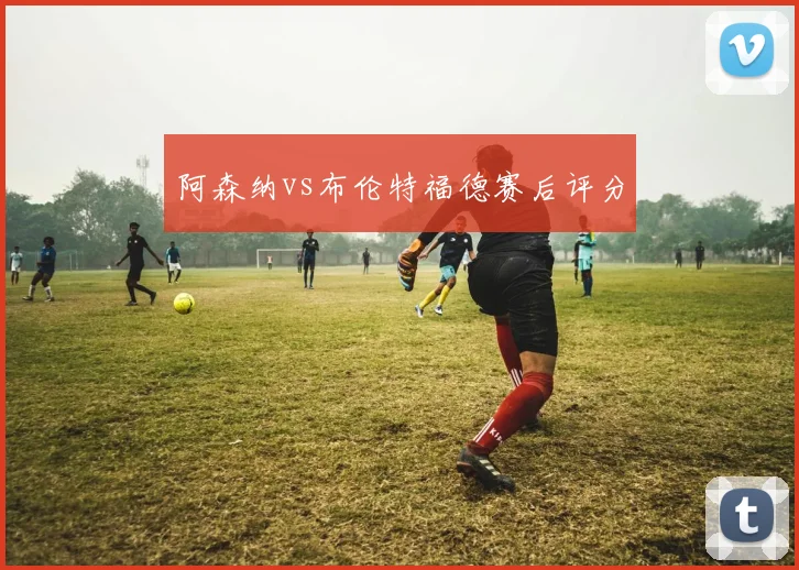 阿森纳vs布伦特福德赛后评分