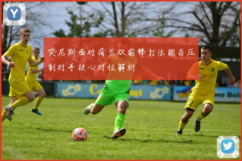 突尼斯面对荷兰双前锋打法能否压制对手核心对位解析