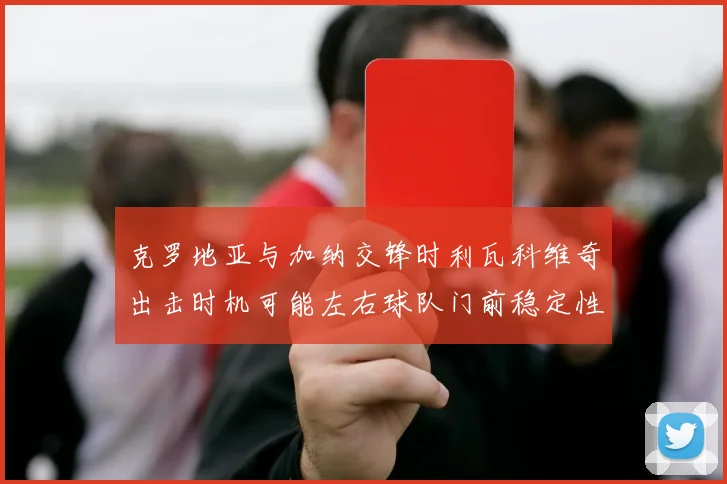 克罗地亚与加纳交锋时利瓦科维奇出击时机可能左右球队门前稳定性