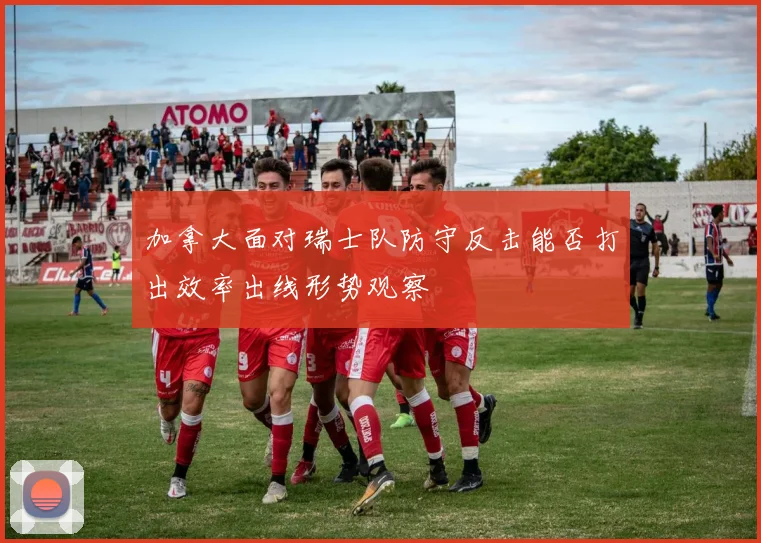 加拿大面对瑞士队防守反击能否打出效率出线形势观察