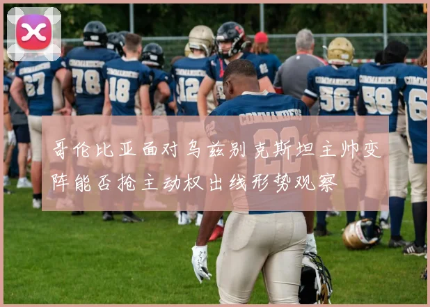 哥伦比亚面对乌兹别克斯坦主帅变阵能否抢主动权出线形势观察