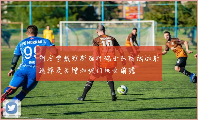 阿方索戴维斯面对瑞士队防线远射选择是否增加破门机会前瞻