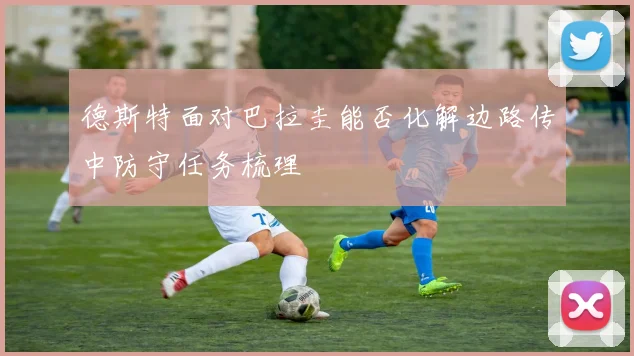 德斯特面对巴拉圭能否化解边路传中防守任务梳理