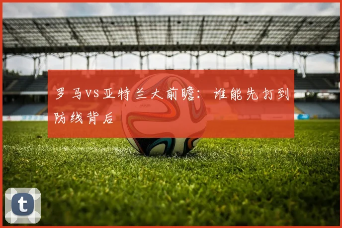 罗马vs亚特兰大前瞻：谁能先打到防线背后