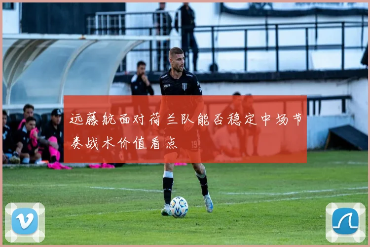 远藤航面对荷兰队能否稳定中场节奏战术价值看点
