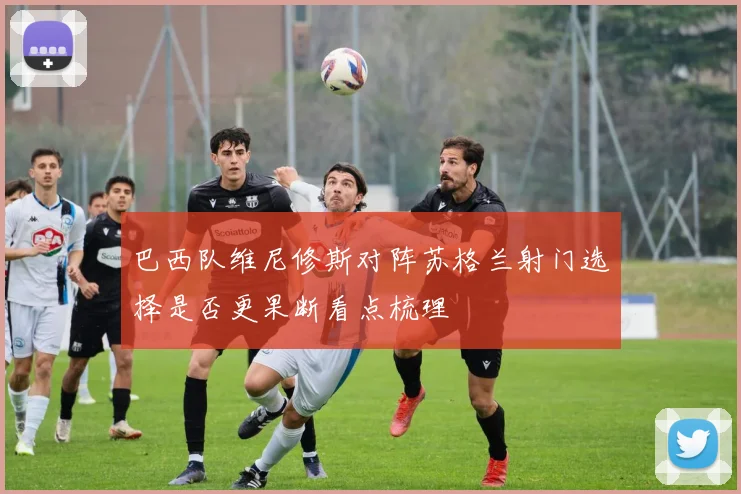 巴西队维尼修斯对阵苏格兰射门选择是否更果断看点梳理