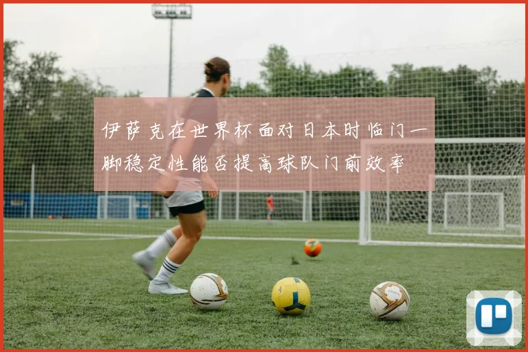 伊萨克在世界杯面对日本时临门一脚稳定性能否提高球队门前效率