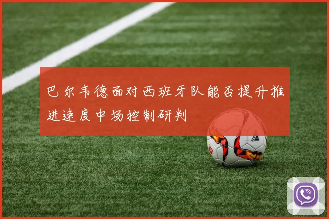 巴尔韦德面对西班牙队能否提升推进速度中场控制研判