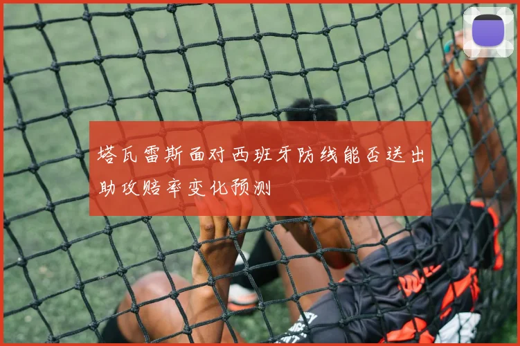 塔瓦雷斯面对西班牙防线能否送出助攻赔率变化预测